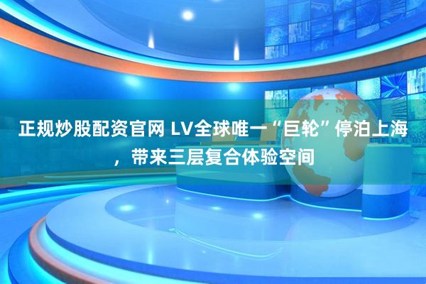 正规炒股配资官网 LV全球唯一“巨轮”停泊上海，带来三层复合体验空间