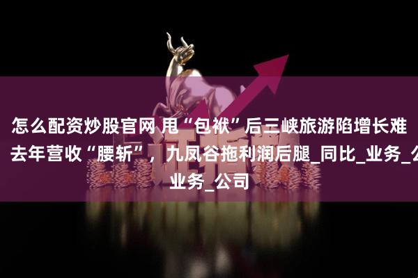 怎么配资炒股官网 甩“包袱”后三峡旅游陷增长难题，去年营收“腰斩”，九凤谷拖利润后腿_同比_业务_公司