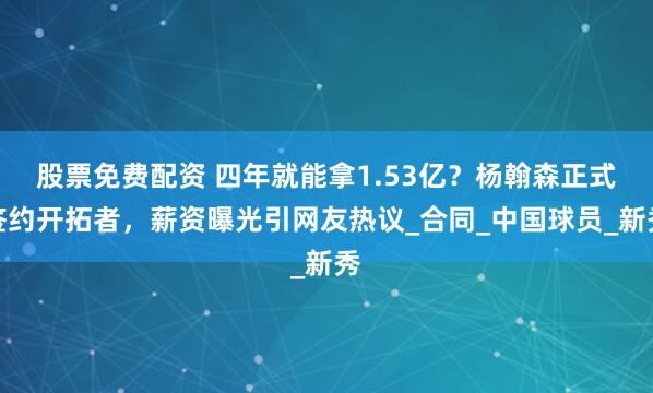 股票免费配资 四年就能拿1.53亿？杨翰森正式签约开拓者，薪资曝光引网友热议_合同_中国球员_新秀