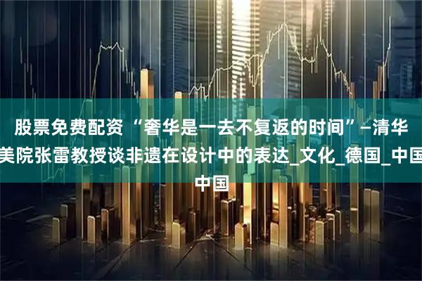 股票免费配资 “奢华是一去不复返的时间”—清华美院张雷教授谈非遗在设计中的表达_文化_德国_中国