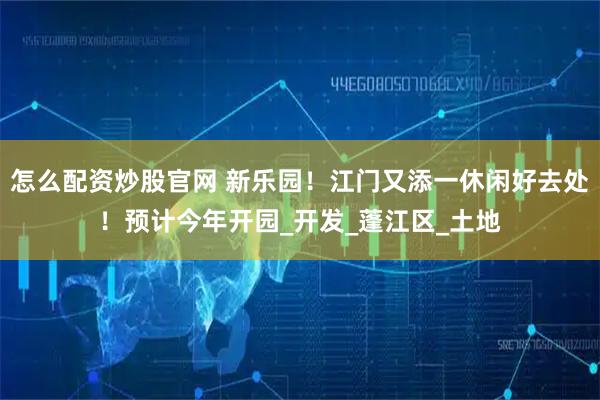 怎么配资炒股官网 新乐园！江门又添一休闲好去处！预计今年开园_开发_蓬江区_土地