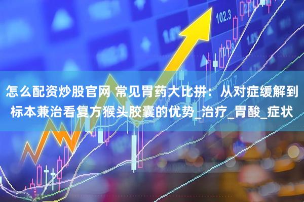 怎么配资炒股官网 常见胃药大比拼：从对症缓解到标本兼治看复方猴头胶囊的优势_治疗_胃酸_症状