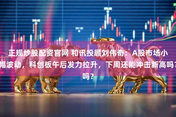 正规炒股配资官网 和讯投顾刘伟奇：A股市场小幅波动，科创板午后发力拉升，下周还能冲击新高吗？