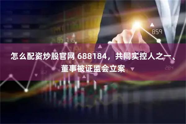 怎么配资炒股官网 688184，共同实控人之一、董事被证监会立案