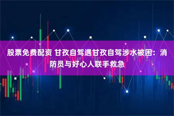 股票免费配资 甘孜自驾遇甘孜自驾涉水被困：消防员与好心人联手救急