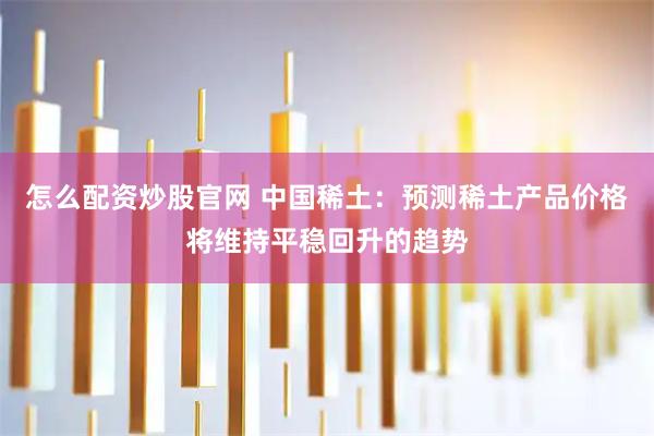怎么配资炒股官网 中国稀土：预测稀土产品价格将维持平稳回升的趋势