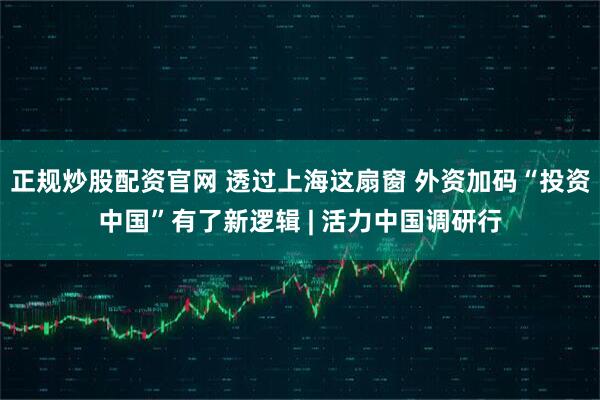 正规炒股配资官网 透过上海这扇窗 外资加码“投资中国”有了新逻辑 | 活力中国调研行
