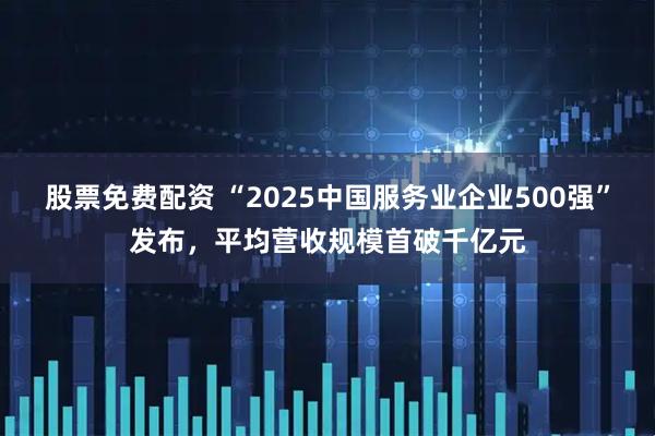 股票免费配资 “2025中国服务业企业500强”发布，平均营收规模首破千亿元