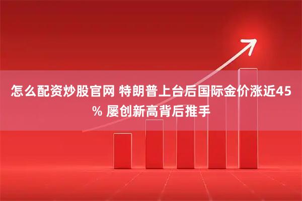 怎么配资炒股官网 特朗普上台后国际金价涨近45% 屡创新高背后推手