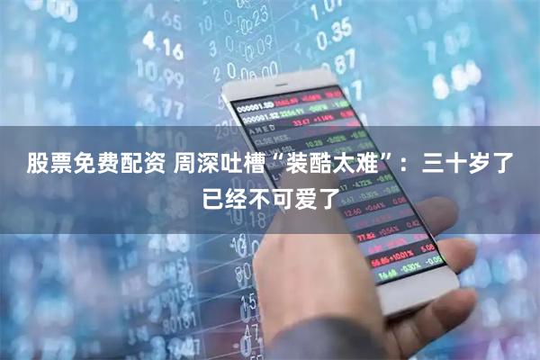 股票免费配资 周深吐槽“装酷太难”：三十岁了已经不可爱了