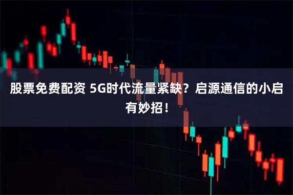 股票免费配资 5G时代流量紧缺？启源通信的小启有妙招！