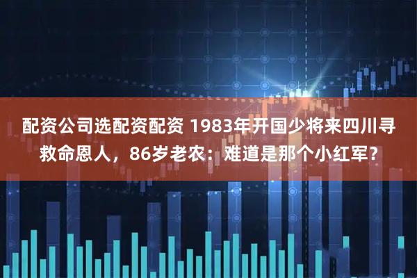 配资公司选配资配资 1983年开国少将来四川寻救命恩人，86岁老农：难道是那个小红军？