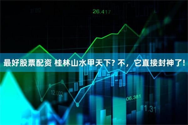 最好股票配资 桂林山水甲天下? 不，它直接封神了!