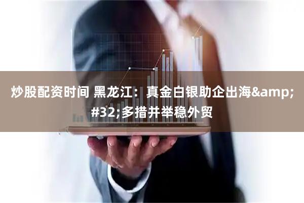 炒股配资时间 黑龙江：真金白银助企出海 多措并举稳外贸